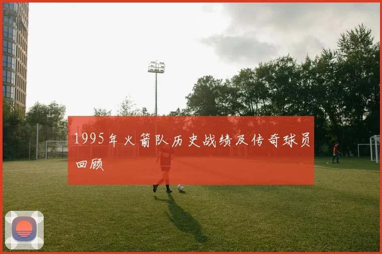 1995年火箭队历史战绩及传奇球员回顾