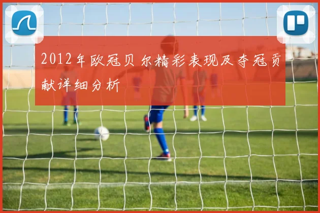 2012年欧冠贝尔精彩表现及夺冠贡献详细分析