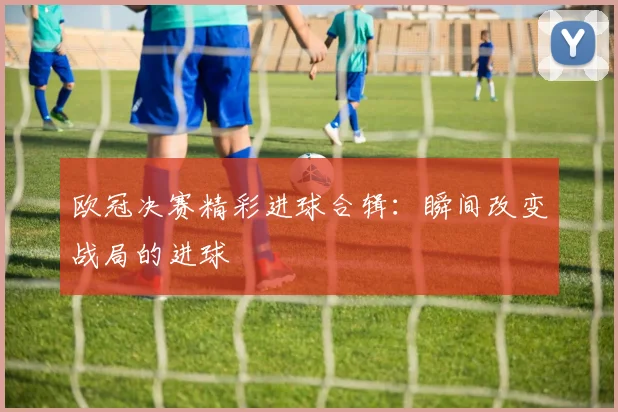 欧冠决赛精彩进球合辑：瞬间改变战局的进球
