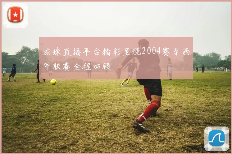 龙珠直播平台精彩呈现2004赛季西甲联赛全程回顾